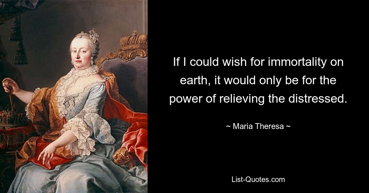 If I could wish for immortality on earth, it would only be for the power of relieving the distressed. — © Maria Theresa