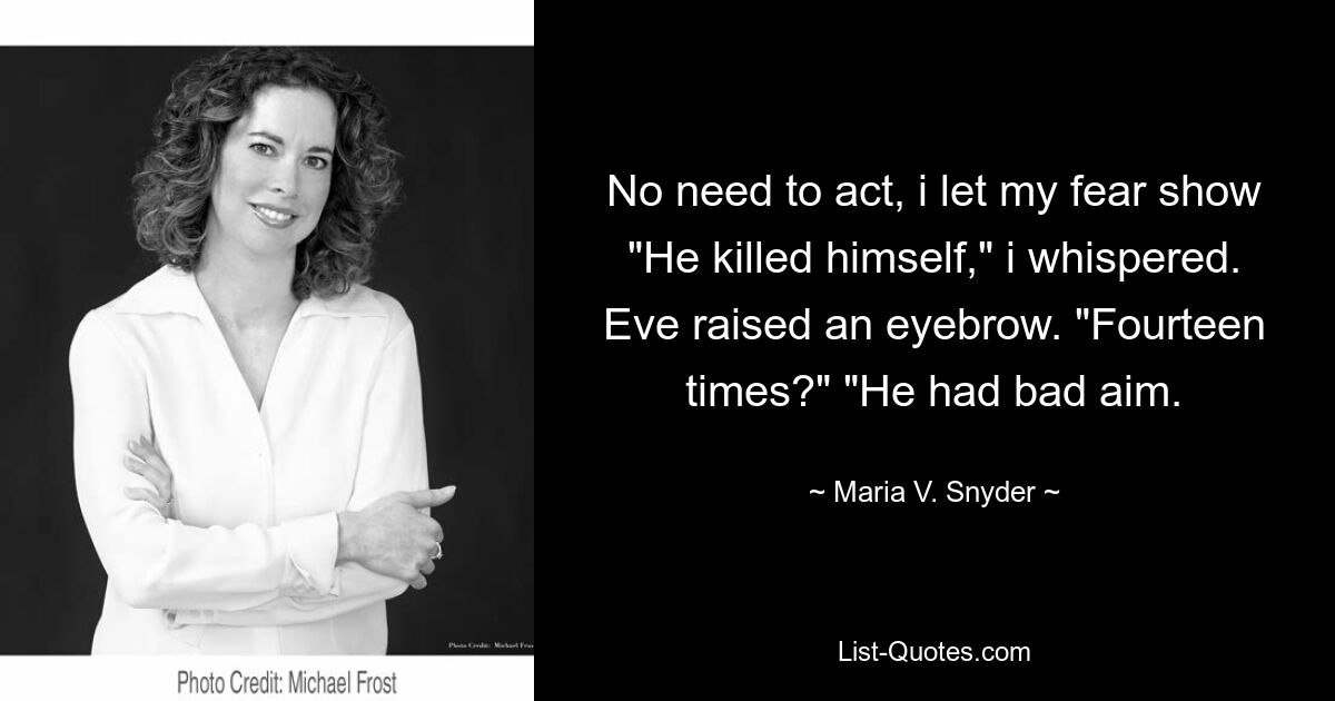 No need to act, i let my fear show "He killed himself," i whispered. Eve raised an eyebrow. "Fourteen times?" "He had bad aim. — © Maria V. Snyder