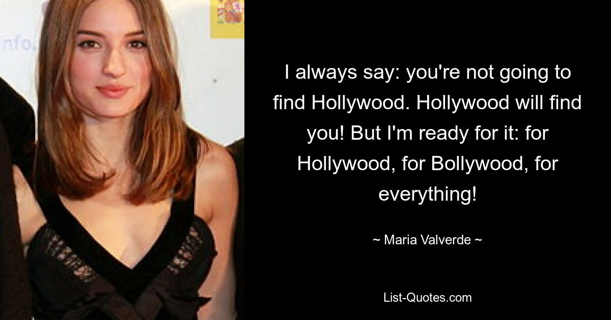 I always say: you're not going to find Hollywood. Hollywood will find you! But I'm ready for it: for Hollywood, for Bollywood, for everything! — © Maria Valverde