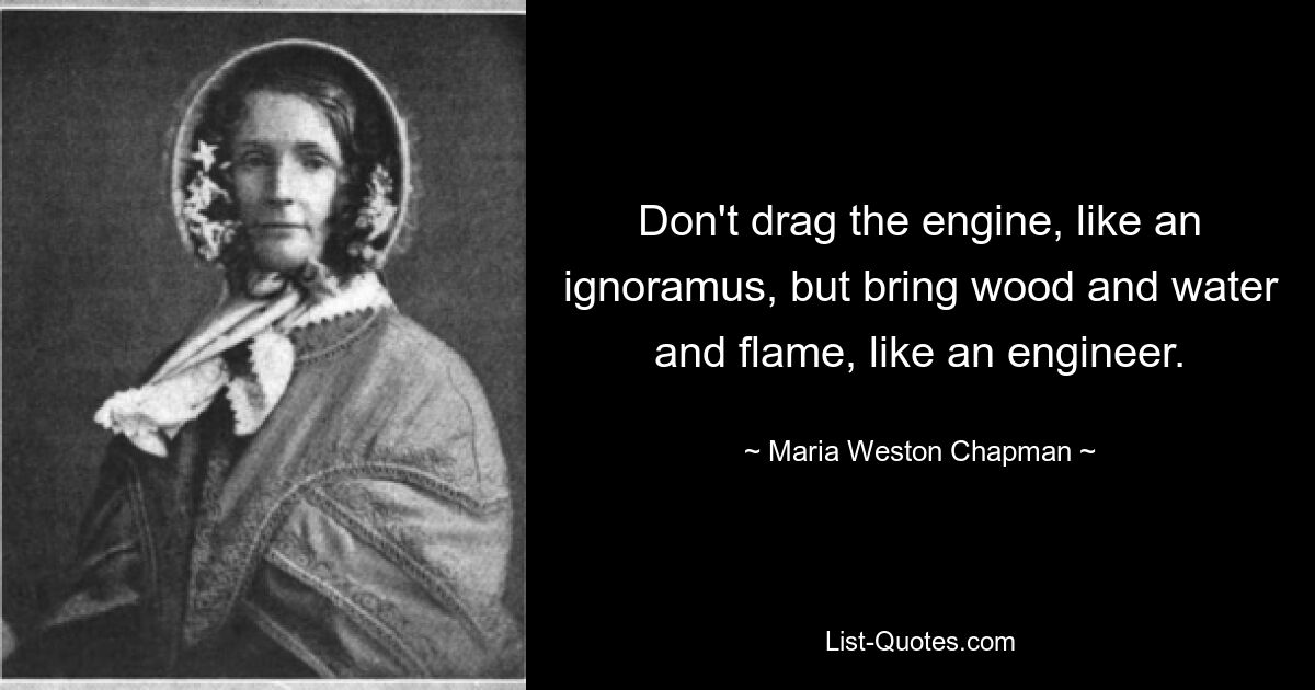 Don't drag the engine, like an ignoramus, but bring wood and water and flame, like an engineer. — © Maria Weston Chapman