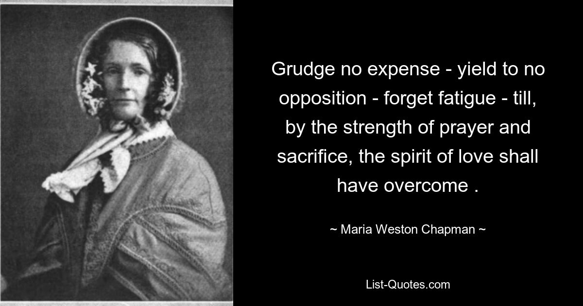 Grudge no expense - yield to no opposition - forget fatigue - till, by the strength of prayer and sacrifice, the spirit of love shall have overcome . — © Maria Weston Chapman