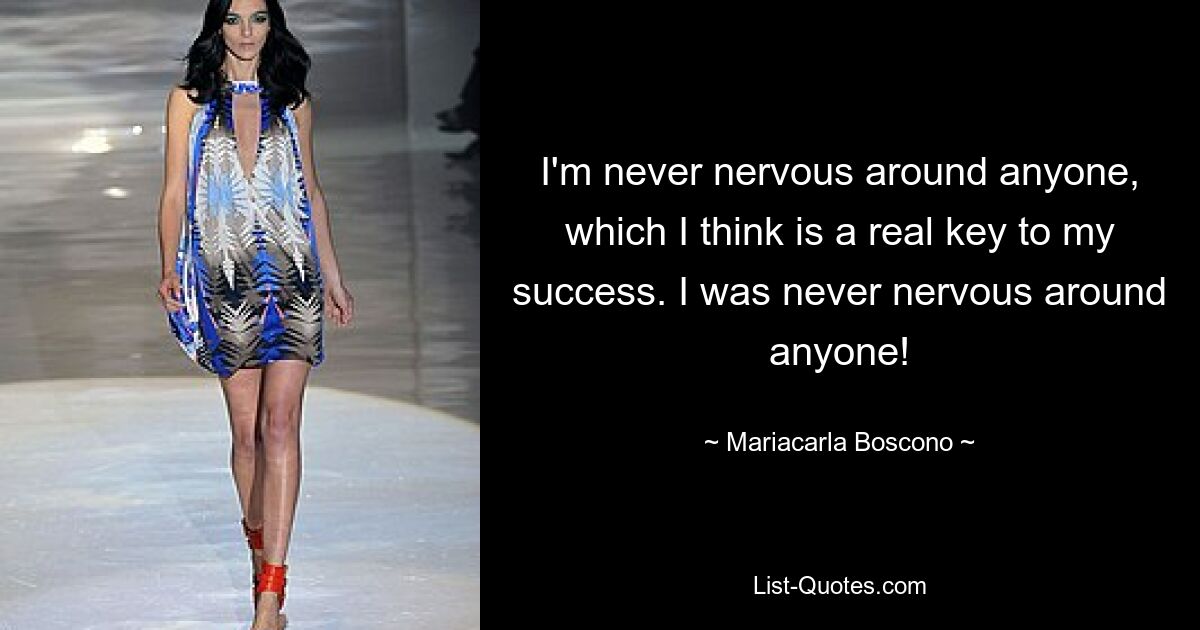 I'm never nervous around anyone, which I think is a real key to my success. I was never nervous around anyone! — © Mariacarla Boscono