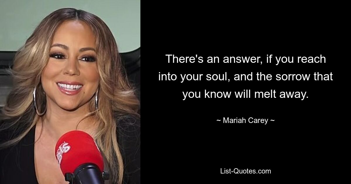 There's an answer, if you reach into your soul, and the sorrow that you know will melt away. — © Mariah Carey