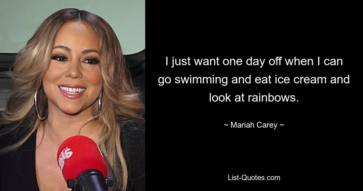 I just want one day off when I can go swimming and eat ice cream and look at rainbows. — © Mariah Carey