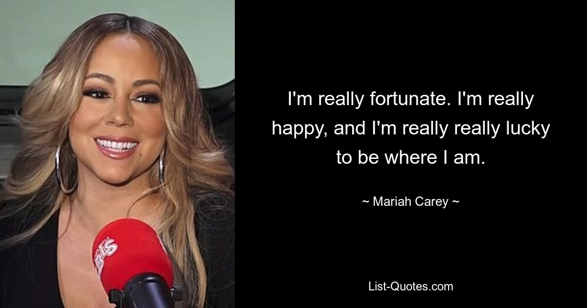 I'm really fortunate. I'm really happy, and I'm really really lucky to be where I am. — © Mariah Carey