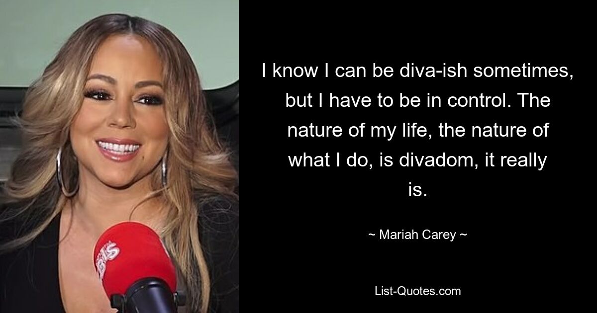 I know I can be diva-ish sometimes, but I have to be in control. The nature of my life, the nature of what I do, is divadom, it really is. — © Mariah Carey