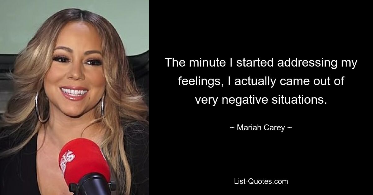 The minute I started addressing my feelings, I actually came out of very negative situations. — © Mariah Carey