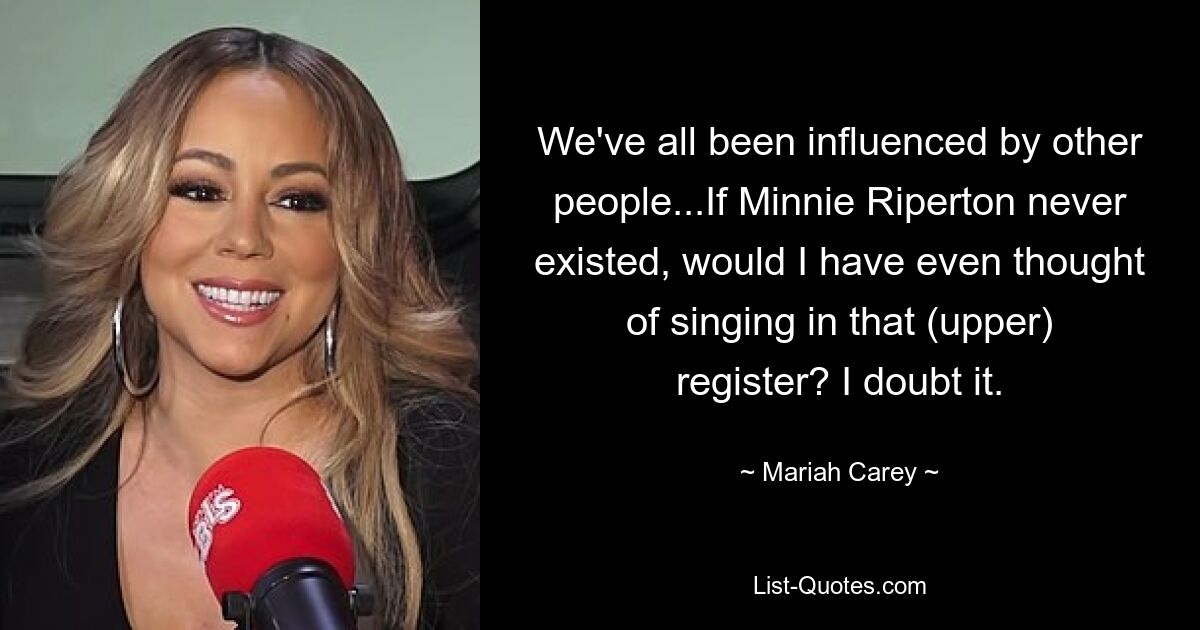 We've all been influenced by other people...If Minnie Riperton never existed, would I have even thought of singing in that (upper) register? I doubt it. — © Mariah Carey