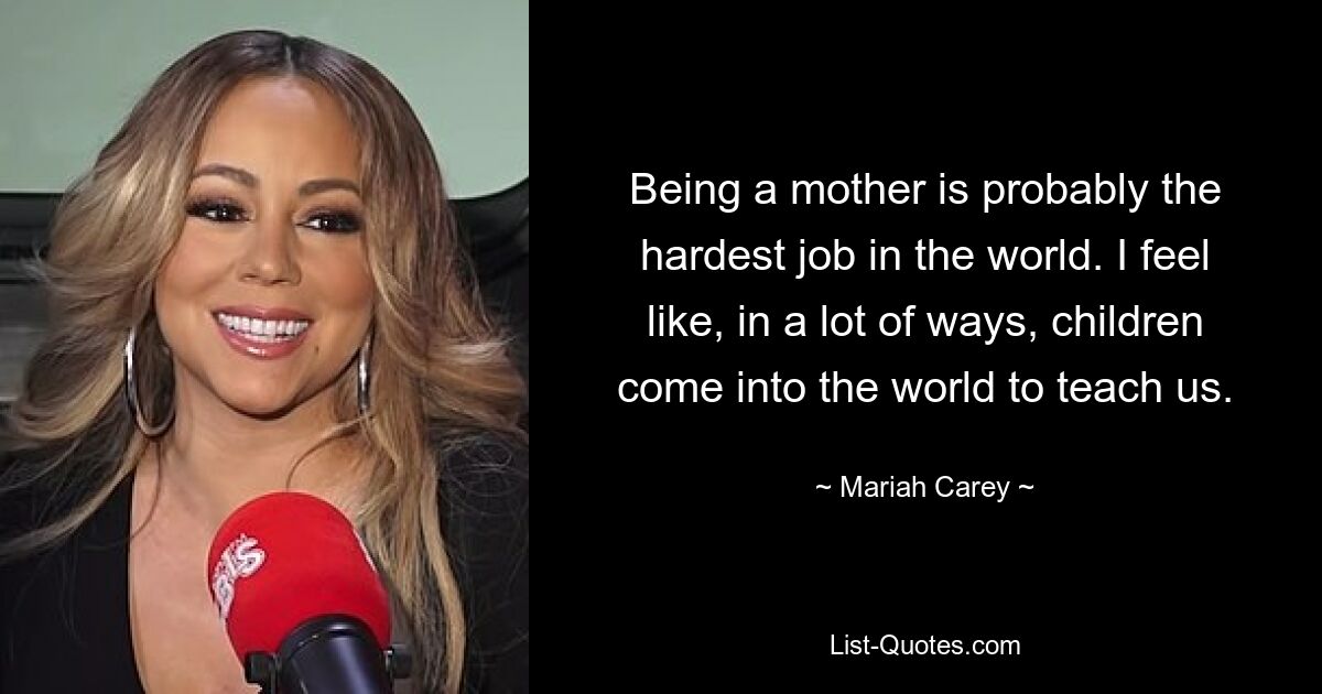 Being a mother is probably the hardest job in the world. I feel like, in a lot of ways, children come into the world to teach us. — © Mariah Carey