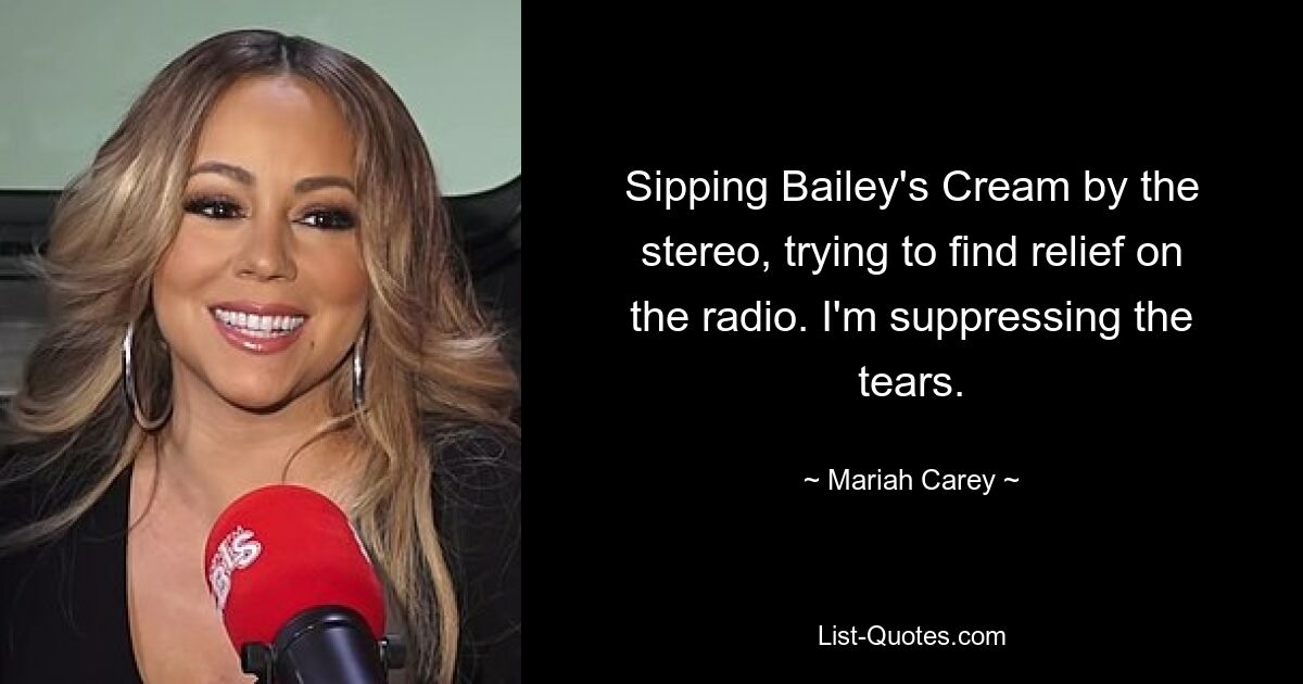 Sipping Bailey's Cream by the stereo, trying to find relief on the radio. I'm suppressing the tears. — © Mariah Carey