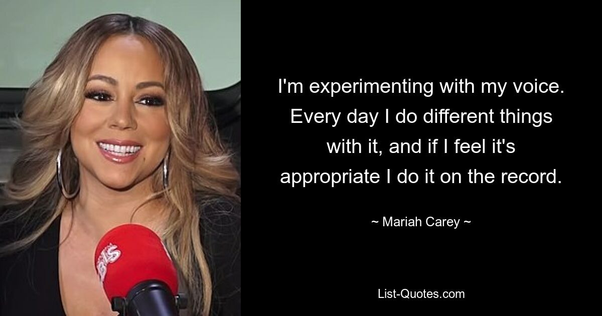 I'm experimenting with my voice. Every day I do different things with it, and if I feel it's appropriate I do it on the record. — © Mariah Carey