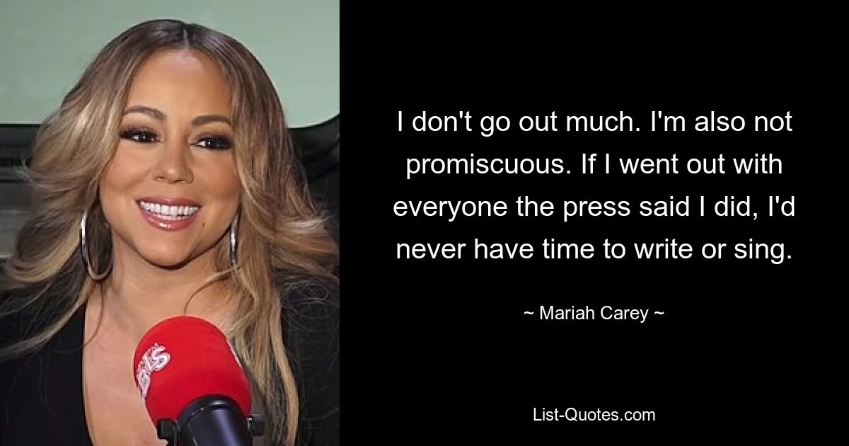 I don't go out much. I'm also not promiscuous. If I went out with everyone the press said I did, I'd never have time to write or sing. — © Mariah Carey