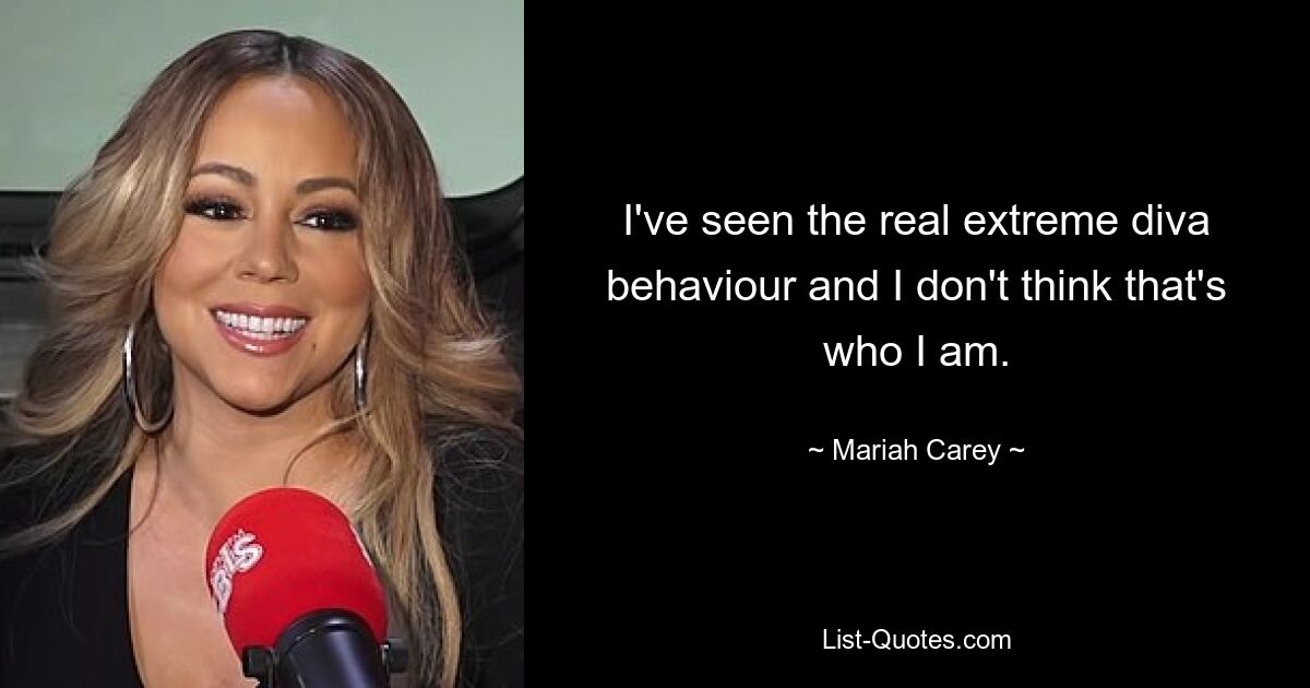 I've seen the real extreme diva behaviour and I don't think that's who I am. — © Mariah Carey