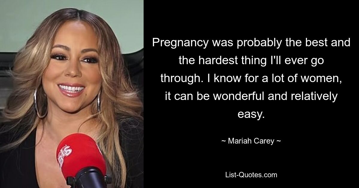 Pregnancy was probably the best and the hardest thing I'll ever go through. I know for a lot of women, it can be wonderful and relatively easy. — © Mariah Carey