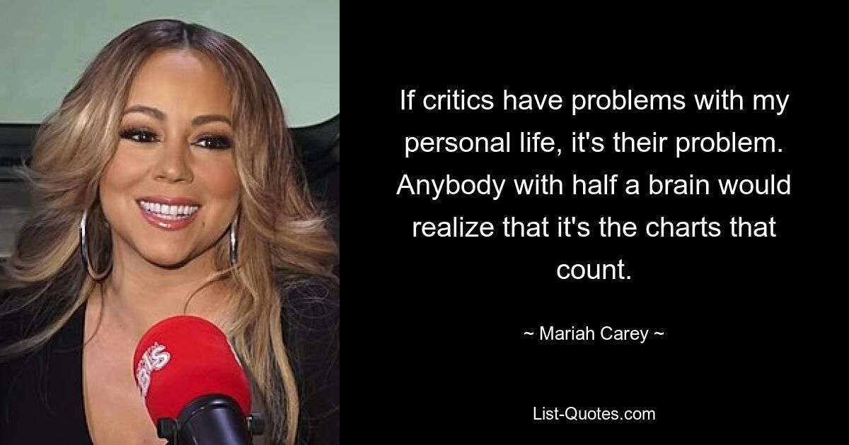 If critics have problems with my personal life, it's their problem. Anybody with half a brain would realize that it's the charts that count. — © Mariah Carey