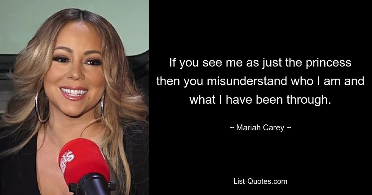 If you see me as just the princess then you misunderstand who I am and what I have been through. — © Mariah Carey