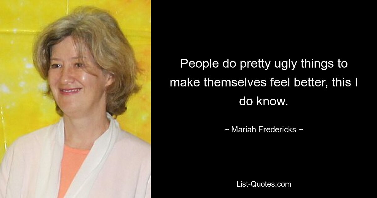 People do pretty ugly things to make themselves feel better, this I do know. — © Mariah Fredericks