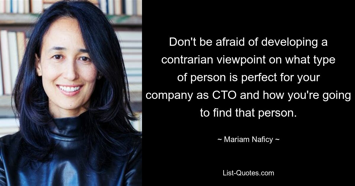 Don't be afraid of developing a contrarian viewpoint on what type of person is perfect for your company as CTO and how you're going to find that person. — © Mariam Naficy