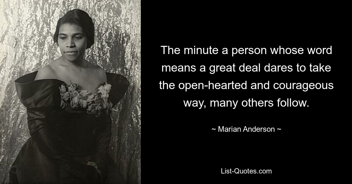 The minute a person whose word means a great deal dares to take the open-hearted and courageous way, many others follow. — © Marian Anderson