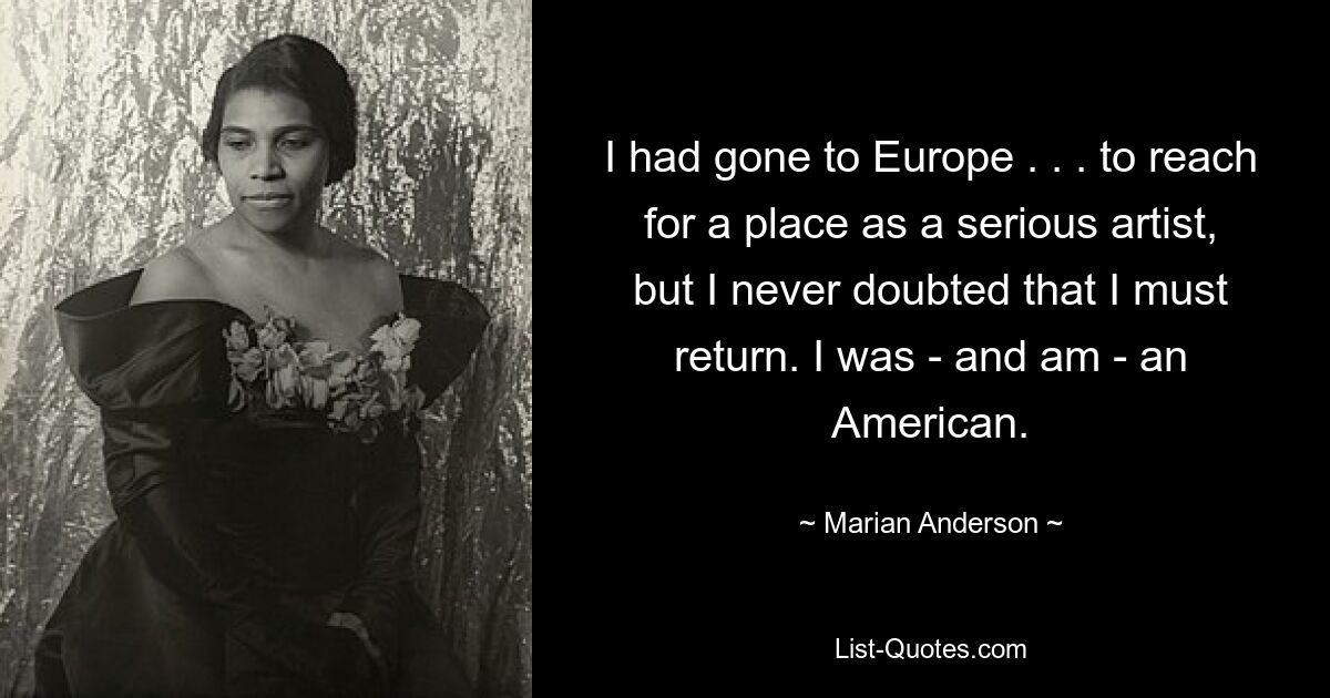 I had gone to Europe . . . to reach for a place as a serious artist, but I never doubted that I must return. I was - and am - an American. — © Marian Anderson