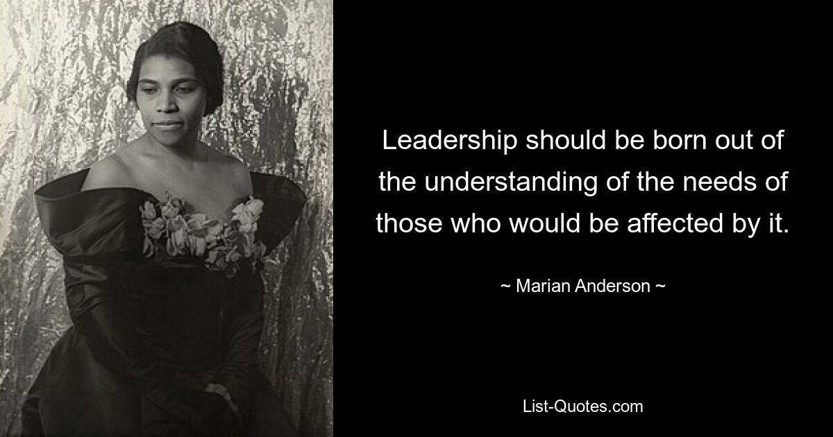 Leadership should be born out of the understanding of the needs of those who would be affected by it. — © Marian Anderson