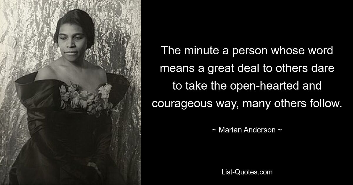 The minute a person whose word means a great deal to others dare to take the open-hearted and courageous way, many others follow. — © Marian Anderson