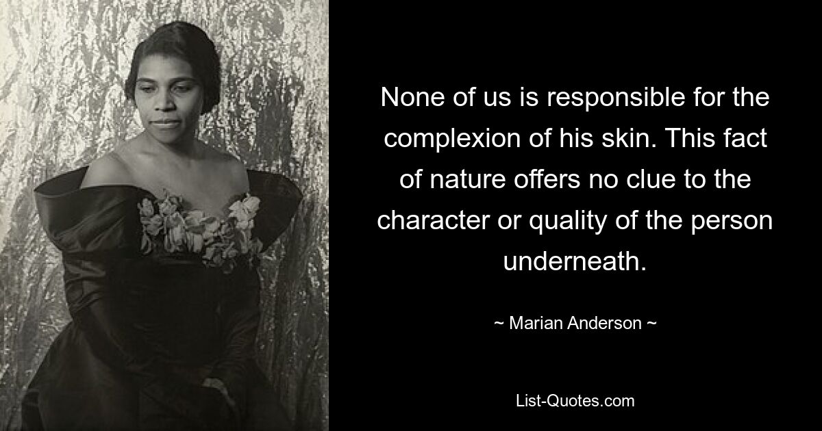 None of us is responsible for the complexion of his skin. This fact of nature offers no clue to the character or quality of the person underneath. — © Marian Anderson