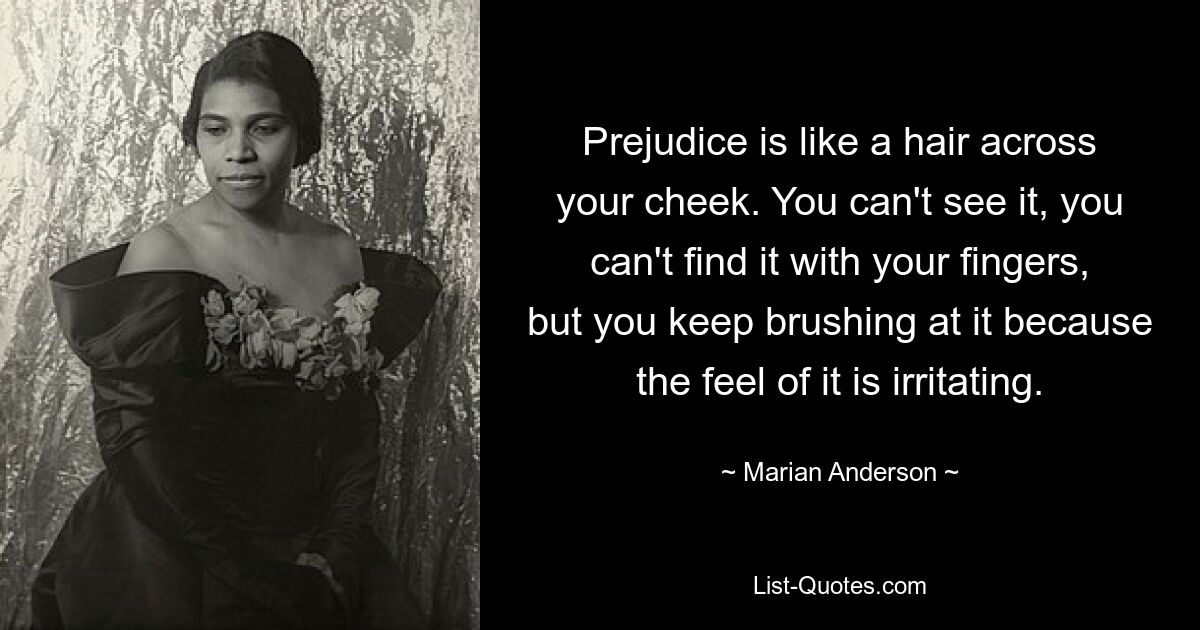 Prejudice is like a hair across your cheek. You can't see it, you can't find it with your fingers, but you keep brushing at it because the feel of it is irritating. — © Marian Anderson