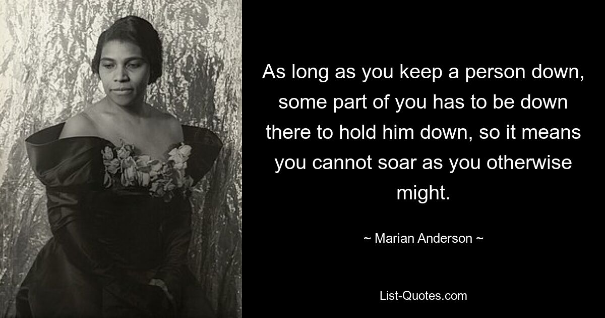 As long as you keep a person down, some part of you has to be down there to hold him down, so it means you cannot soar as you otherwise might. — © Marian Anderson