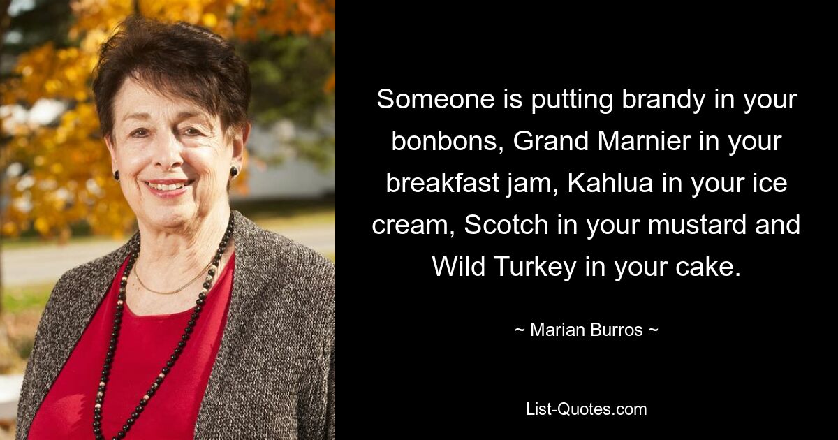 Someone is putting brandy in your bonbons, Grand Marnier in your breakfast jam, Kahlua in your ice cream, Scotch in your mustard and Wild Turkey in your cake. — © Marian Burros