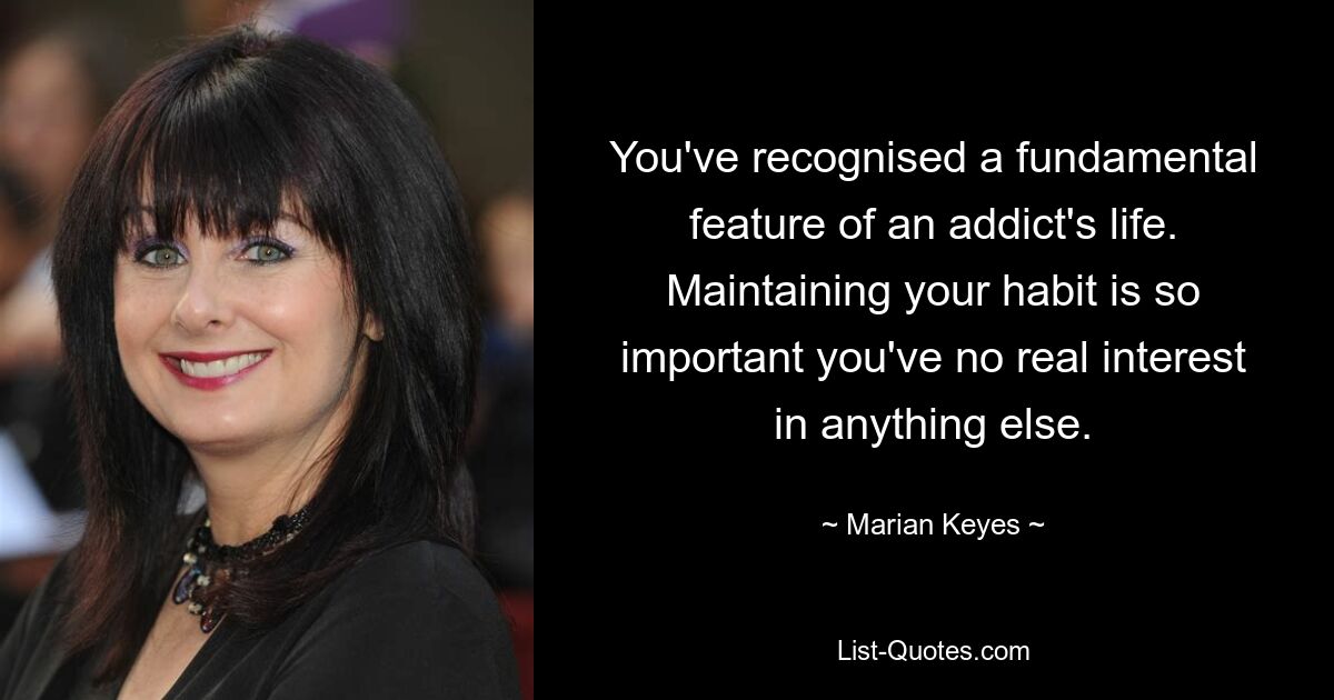 You've recognised a fundamental feature of an addict's life. Maintaining your habit is so important you've no real interest in anything else. — © Marian Keyes