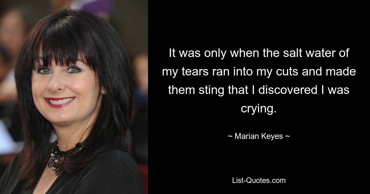 It was only when the salt water of my tears ran into my cuts and made them sting that I discovered I was crying. — © Marian Keyes