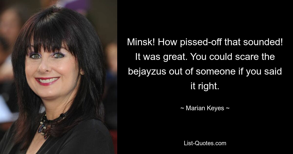 Minsk! How pissed-off that sounded! It was great. You could scare the bejayzus out of someone if you said it right. — © Marian Keyes