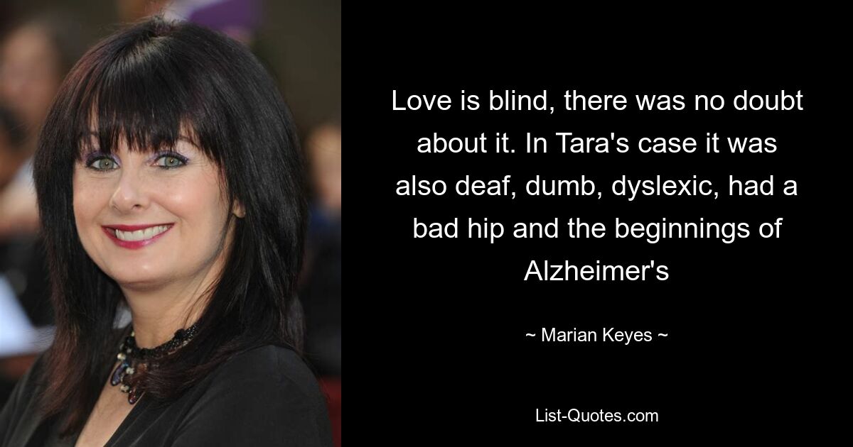 Love is blind, there was no doubt about it. In Tara's case it was also deaf, dumb, dyslexic, had a bad hip and the beginnings of Alzheimer's — © Marian Keyes