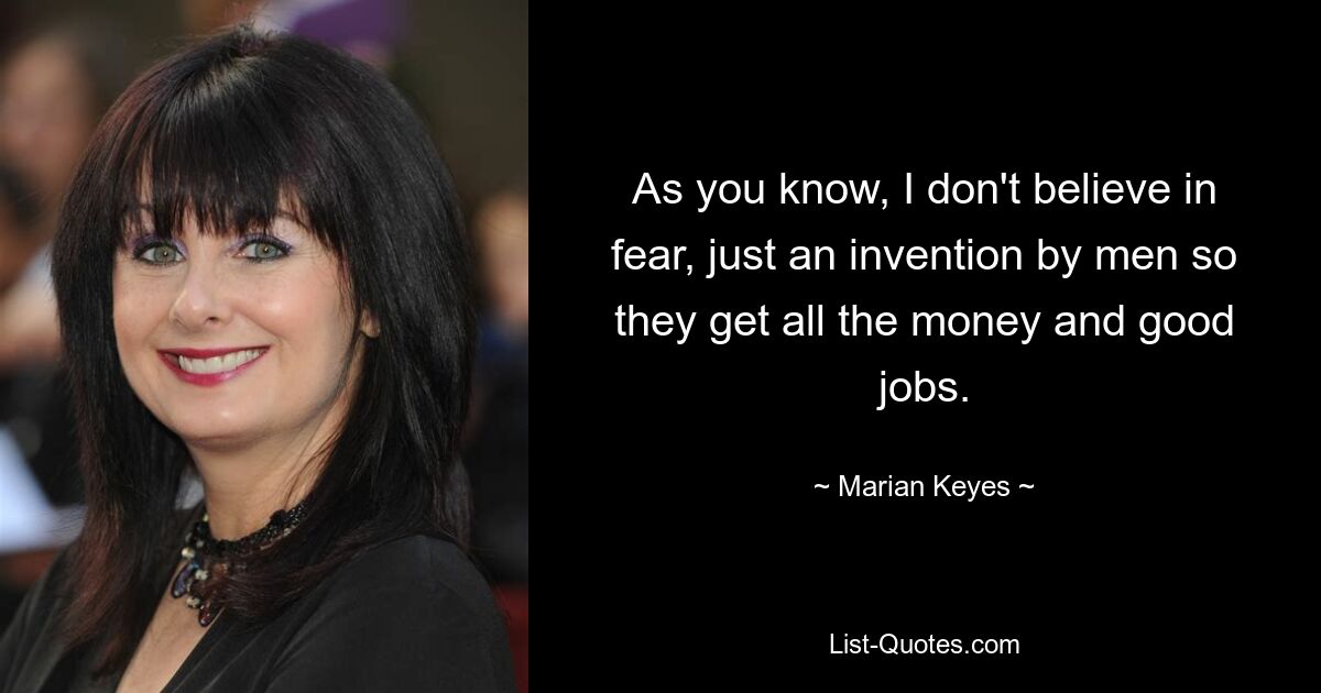 As you know, I don't believe in fear, just an invention by men so they get all the money and good jobs. — © Marian Keyes