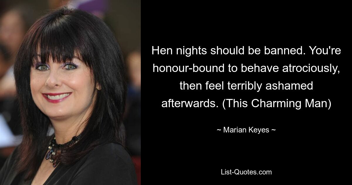 Hen nights should be banned. You're honour-bound to behave atrociously, then feel terribly ashamed afterwards. (This Charming Man) — © Marian Keyes