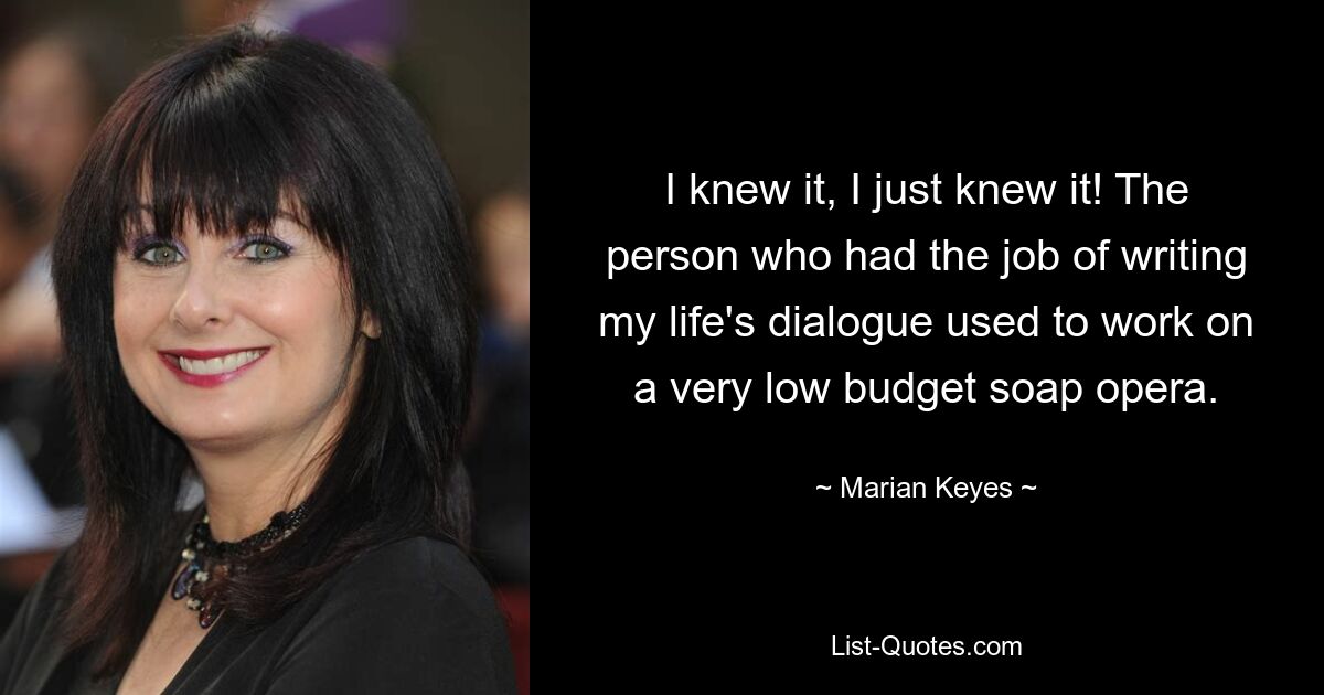 I knew it, I just knew it! The person who had the job of writing my life's dialogue used to work on a very low budget soap opera. — © Marian Keyes