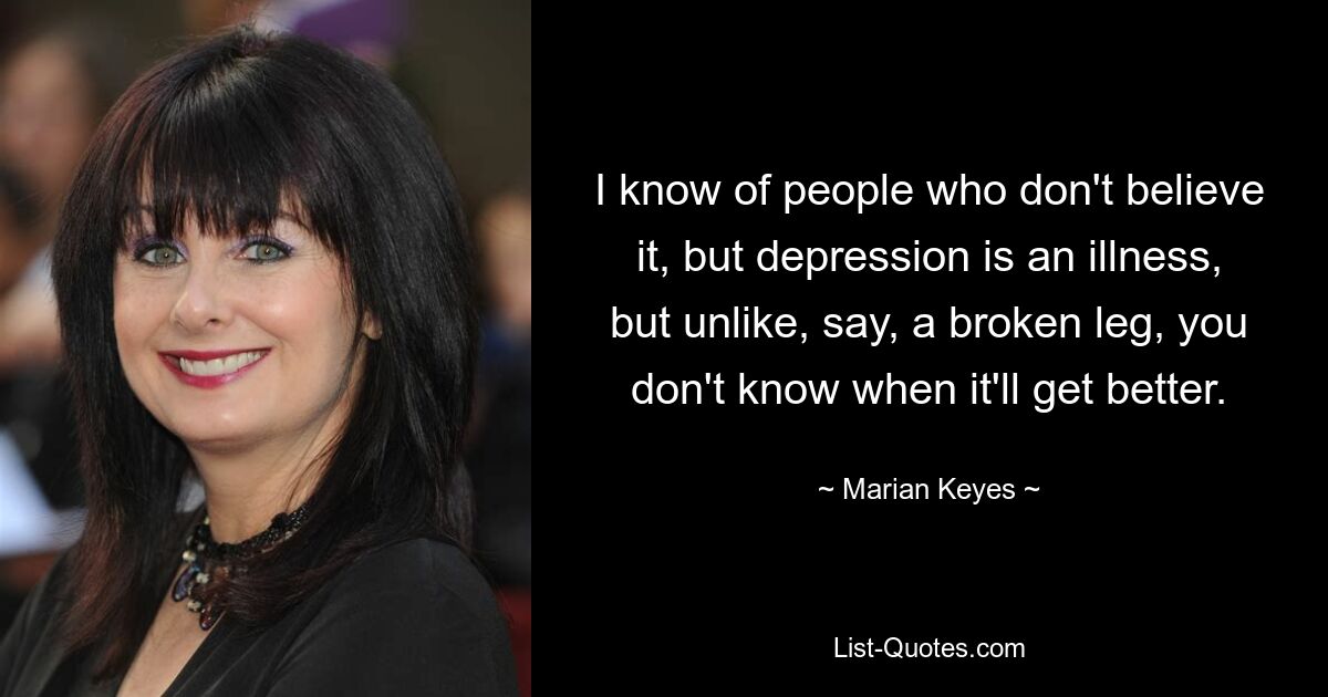 I know of people who don't believe it, but depression is an illness, but unlike, say, a broken leg, you don't know when it'll get better. — © Marian Keyes