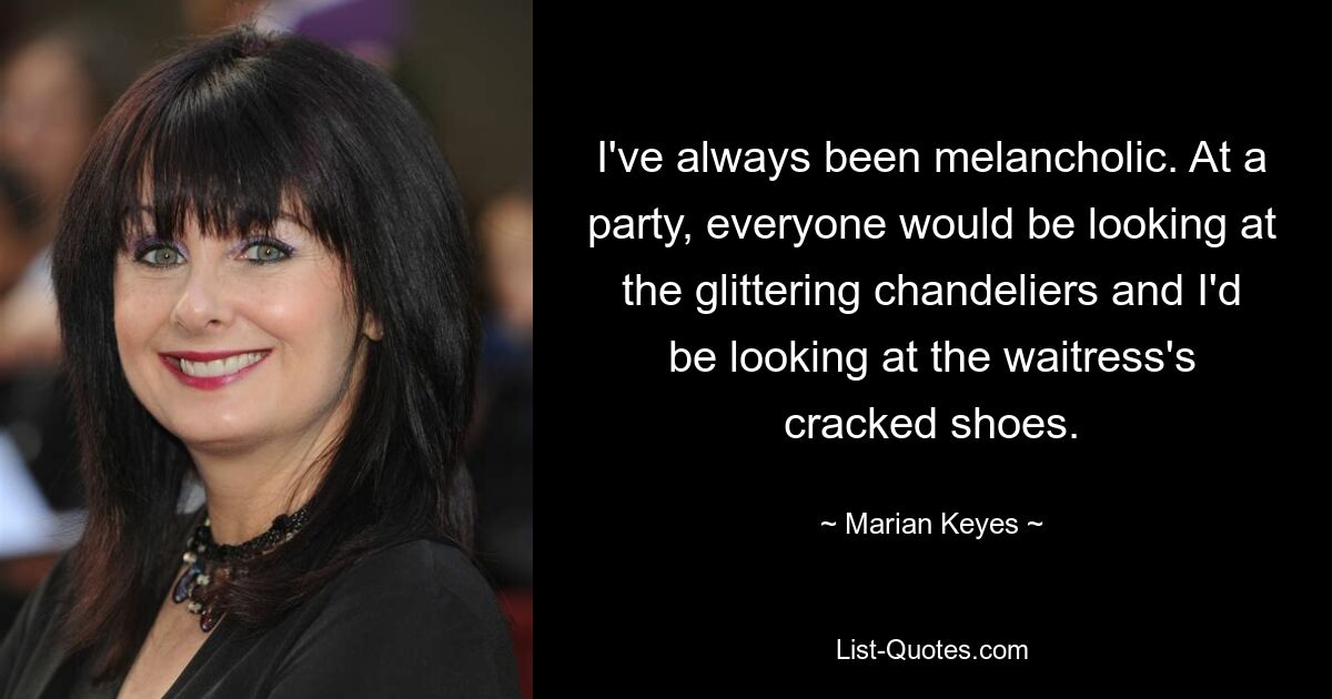 I've always been melancholic. At a party, everyone would be looking at the glittering chandeliers and I'd be looking at the waitress's cracked shoes. — © Marian Keyes