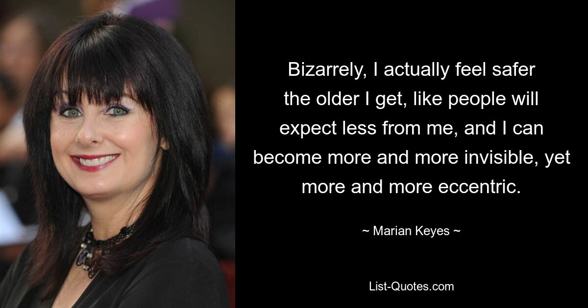 Bizarrely, I actually feel safer the older I get, like people will expect less from me, and I can become more and more invisible, yet more and more eccentric. — © Marian Keyes