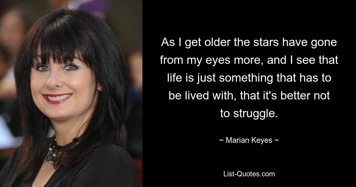 As I get older the stars have gone from my eyes more, and I see that life is just something that has to be lived with, that it's better not to struggle. — © Marian Keyes