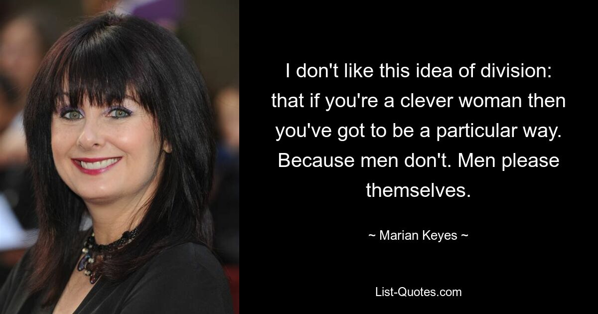 I don't like this idea of division: that if you're a clever woman then you've got to be a particular way. Because men don't. Men please themselves. — © Marian Keyes