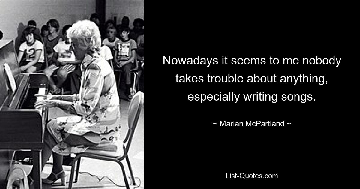 Nowadays it seems to me nobody takes trouble about anything, especially writing songs. — © Marian McPartland