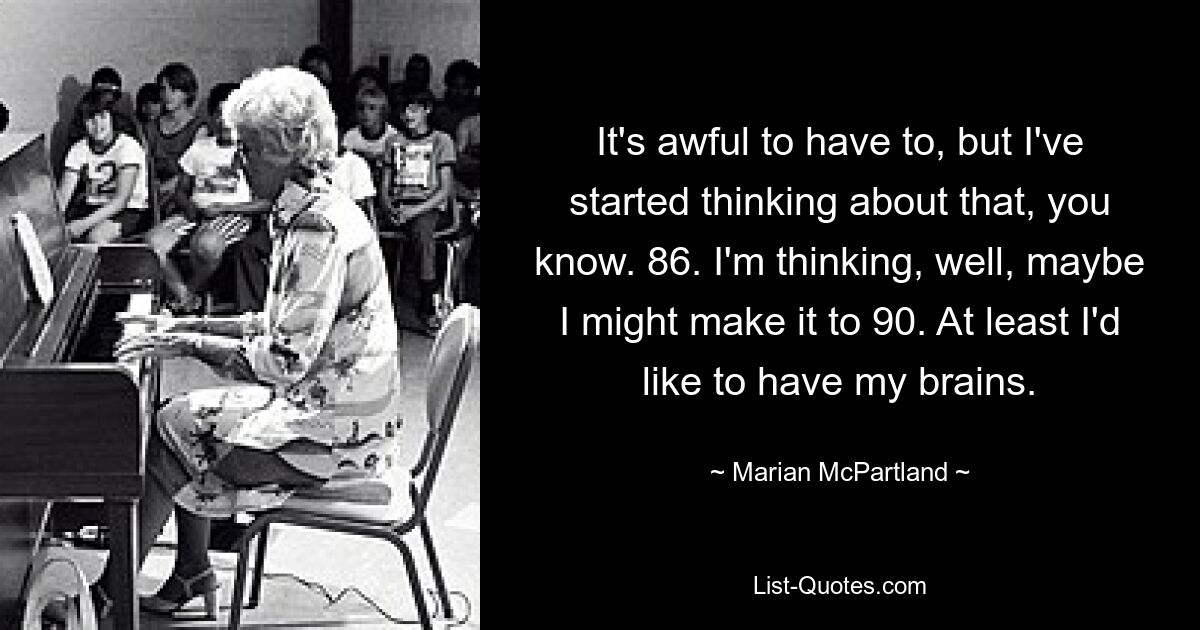 It's awful to have to, but I've started thinking about that, you know. 86. I'm thinking, well, maybe I might make it to 90. At least I'd like to have my brains. — © Marian McPartland