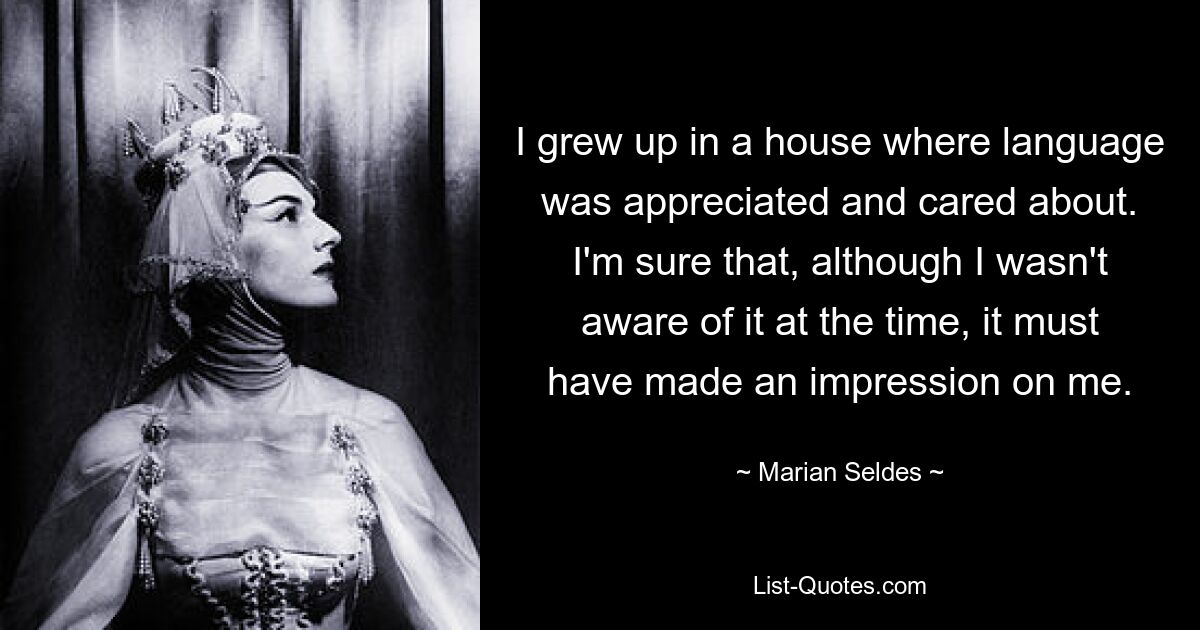 I grew up in a house where language was appreciated and cared about. I'm sure that, although I wasn't aware of it at the time, it must have made an impression on me. — © Marian Seldes