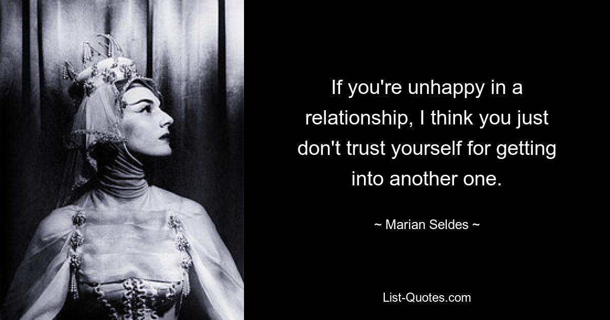 If you're unhappy in a relationship, I think you just don't trust yourself for getting into another one. — © Marian Seldes