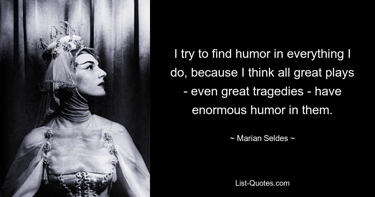 I try to find humor in everything I do, because I think all great plays - even great tragedies - have enormous humor in them. — © Marian Seldes