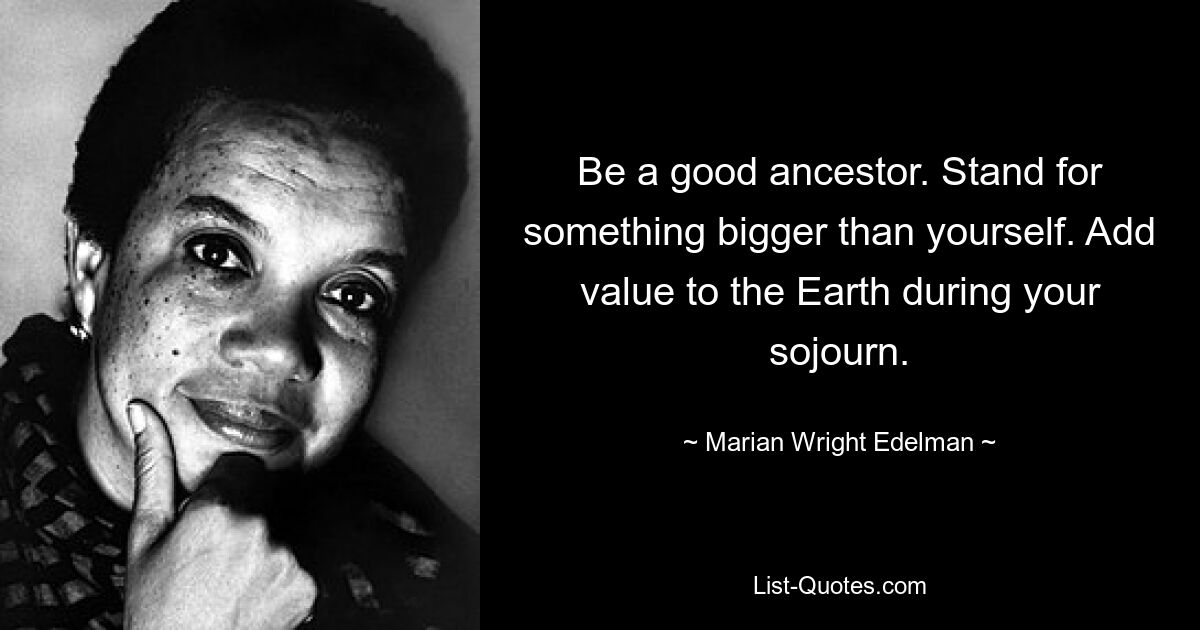 Be a good ancestor. Stand for something bigger than yourself. Add value to the Earth during your sojourn. — © Marian Wright Edelman