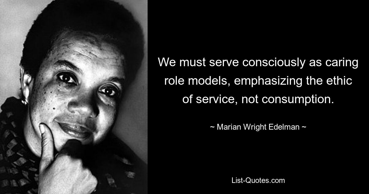 We must serve consciously as caring role models, emphasizing the ethic of service, not consumption. — © Marian Wright Edelman