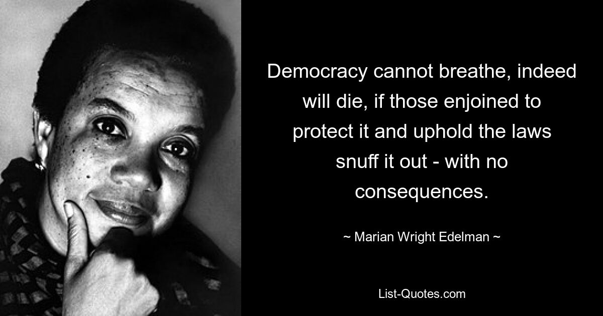 Democracy cannot breathe, indeed will die, if those enjoined to protect it and uphold the laws snuff it out - with no consequences. — © Marian Wright Edelman